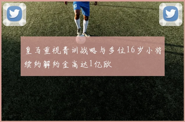 皇马重视青训战略与多位16岁小将续约解约金高达1亿欧