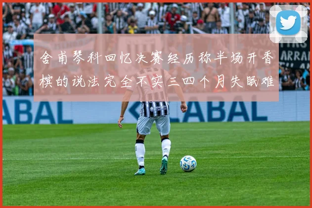 舍甫琴科回忆决赛经历称半场开香槟的说法完全不实三四个月失眠难以释怀